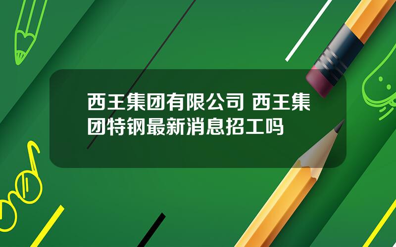 西王集团有限公司 西王集团特钢最新消息招工吗